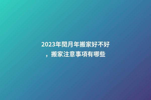 2023年閏月年搬家好不好，搬家注意事項有哪些